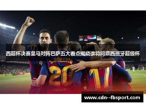 西超杯决赛皇马对阵巴萨五大看点揭晓谁将问鼎西班牙超级杯