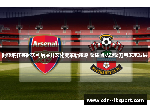 阿森纳在英超失利后展开文化变革新策略 聚焦团队凝聚力与未来发展